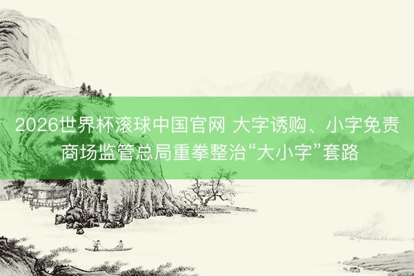 2026世界杯滚球中国官网 大字诱购、小字免责 商场监管总局重拳整治“大小字”套路