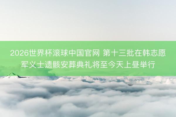 2026世界杯滚球中国官网 第十三批在韩志愿军义士遗骸安葬典礼将至今天上昼举行