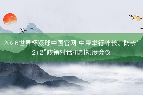 2026世界杯滚球中国官网 中柬举行外长、防长“2+2”政策对话机制初度会议