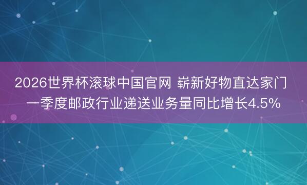 2026世界杯滚球中国官网 崭新好物直达家门 一季度邮政行业递送业务量同比增长4.5%