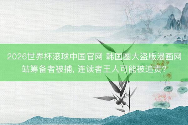 2026世界杯滚球中国官网 韩国圈大盗版漫画网站筹备者被捕， 连读者王人可能被追责?