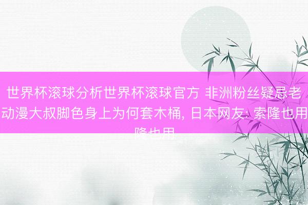 世界杯滚球分析世界杯滚球官方 非洲粉丝疑忌老动漫大叔脚色身上为何套木桶， 日本网友: 索隆也用