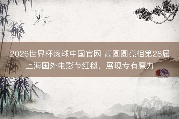 2026世界杯滚球中国官网 高圆圆亮相第28届上海国外电影节红毯，展现专有魔力