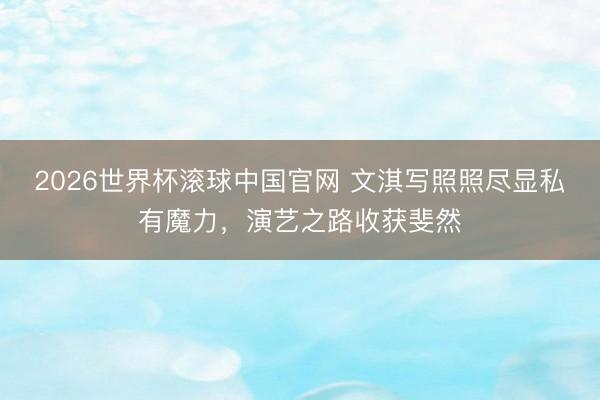 2026世界杯滚球中国官网 文淇写照照尽显私有魔力，演艺之路收获斐然
