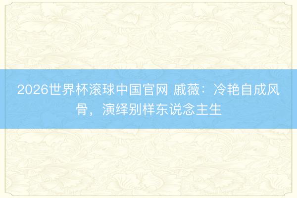 2026世界杯滚球中国官网 戚薇:冷艳自成风骨,演绎别样东说念主生