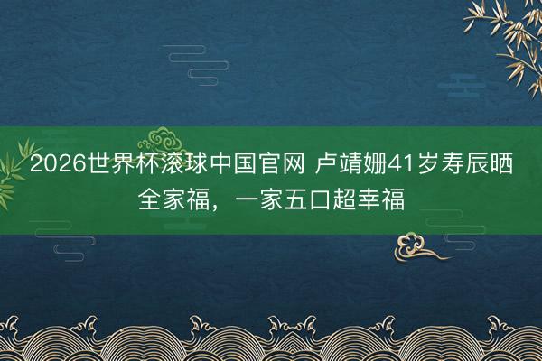2026世界杯滚球中国官网 卢靖姗41岁寿辰晒全家福，一家五口超幸福