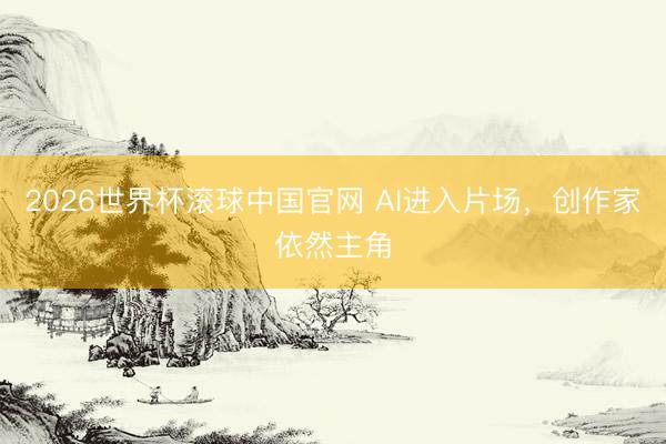 2026世界杯滚球中国官网 AI进入片场，创作家依然主角