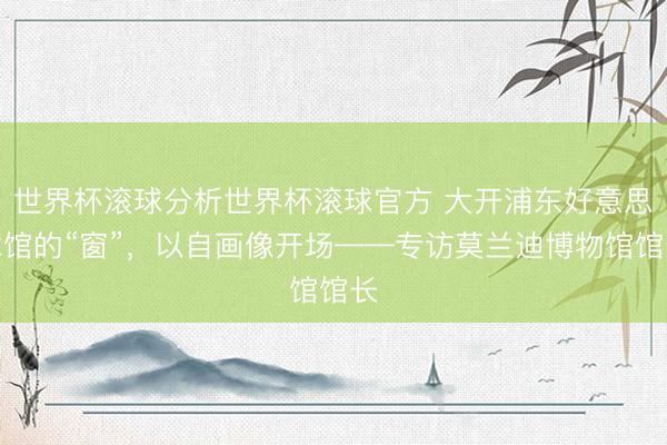 世界杯滚球分析世界杯滚球官方 大开浦东好意思术馆的“窗”,以自画像开场——专访莫兰迪博物馆馆长