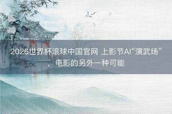 2026世界杯滚球中国官网 上影节AI“演武场”,电影的另外一种可能