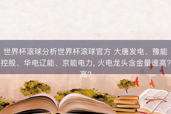 世界杯滚球分析世界杯滚球官方 大唐发电、豫能控股、华电辽能、京能电力， 火电龙头含金量谁高?
