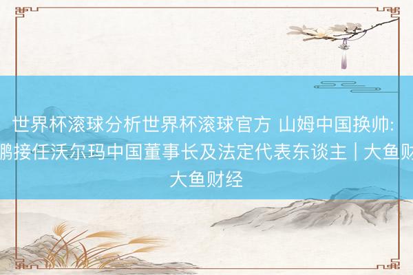 世界杯滚球分析世界杯滚球官方 山姆中国换帅: 刘鹏接任沃尔玛中国董事长及法定代表东谈主 | 大鱼财经