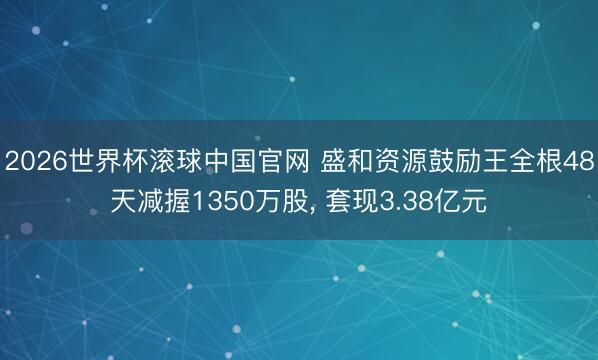 2026世界杯滚球中国官网 盛和资源鼓励王全根48天减握1350万股， 套现3.38亿元