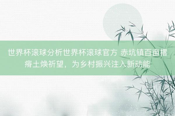 世界杯滚球分析世界杯滚球官方 赤坑镇百亩撂瘠土焕祈望，为乡村振兴注入新动能
