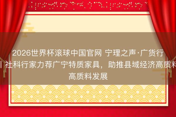 2026世界杯滚球中国官网 宁理之声·广货行寰宇丨社科行家力荐广宁特质家具，助推县域经济高质料发展