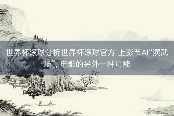 世界杯滚球分析世界杯滚球官方 上影节AI“演武场”， 电影的另外一种可能