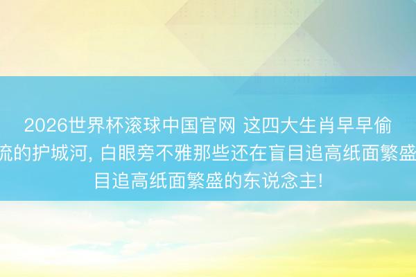 2026世界杯滚球中国官网 这四大生肖早早偷偷锁死现款流的护城河， 白眼旁不雅那些还在盲目追高纸面繁盛的东说念主!