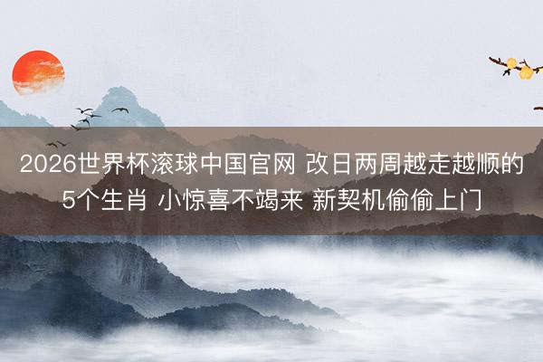 2026世界杯滚球中国官网 改日两周越走越顺的5个生肖 小惊喜不竭来 新契机偷偷上门