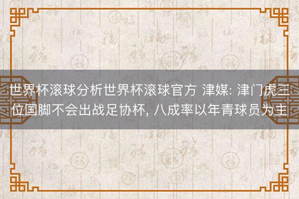 世界杯滚球分析世界杯滚球官方 津媒: 津门虎三位国脚不会出战足协杯， 八成率以年青球员为主