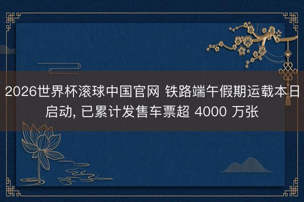 2026世界杯滚球中国官网 铁路端午假期运载本日启动， 已累计发售车票超 4000 万张