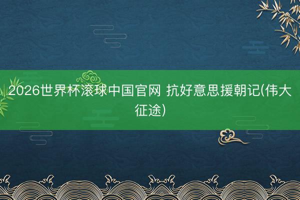 2026世界杯滚球中国官网 抗好意思援朝记(伟大征途)