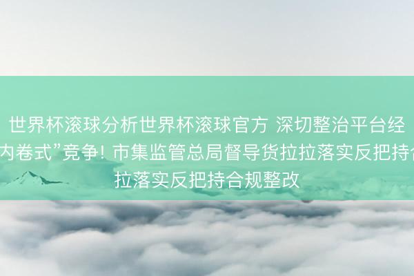 世界杯滚球分析世界杯滚球官方 深切整治平台经济领域“内卷式”竞争! 市集监管总局督导货拉拉落实反把持合规整改