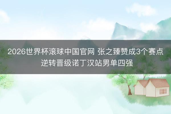 2026世界杯滚球中国官网 张之臻赞成3个赛点 逆转晋级诺丁汉站男单四强