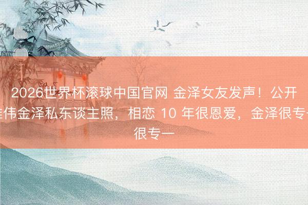 2026世界杯滚球中国官网 金泽女友发声！公开雄伟金泽私东谈主照，相恋 10 年很恩爱，金泽很专一