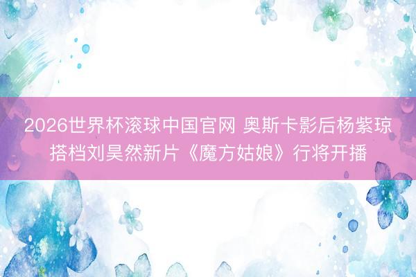 2026世界杯滚球中国官网 奥斯卡影后杨紫琼搭档刘昊然新片《魔方姑娘》行将开播