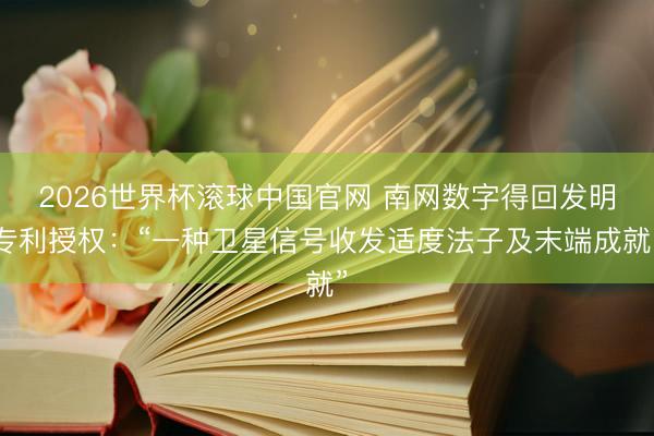 2026世界杯滚球中国官网 南网数字得回发明专利授权：“一种卫星信号收发适度法子及末端成就”