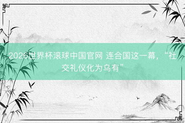 2026世界杯滚球中国官网 连合国这一幕，“社交礼仪化为乌有”