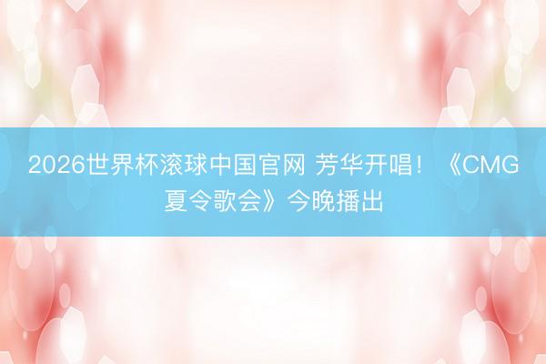 2026世界杯滚球中国官网 芳华开唱!《CMG夏令歌会》今晚播出