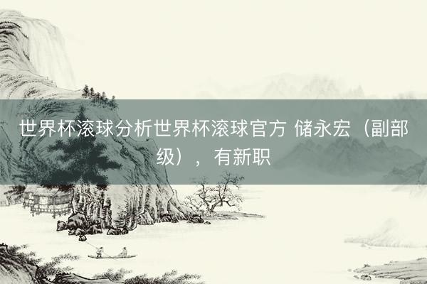 世界杯滚球分析世界杯滚球官方 储永宏(副部级),有新职